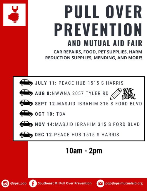Text: Pull Over Prevention and Mutual Aid Fair. Car repairs, food, pet supplies, harm reduction supplies, mending, and more! July 11: Peace Hub 1515 S Harris Aug 8: NWWNA 2057 Tyler Rd Sept 12: Masjid Ibrahim 315 S Ford Blvd Oct 10: TBA Nov 14: Masjid Ibrahim 315 S Ford Blvd Dec 12: Peace Hub 1515 S Harris 10 AM - 2 PM ig: @ypsi pop fb: Southeast MI Pull Over Prevention mail: pop@ypsimutualaid.org