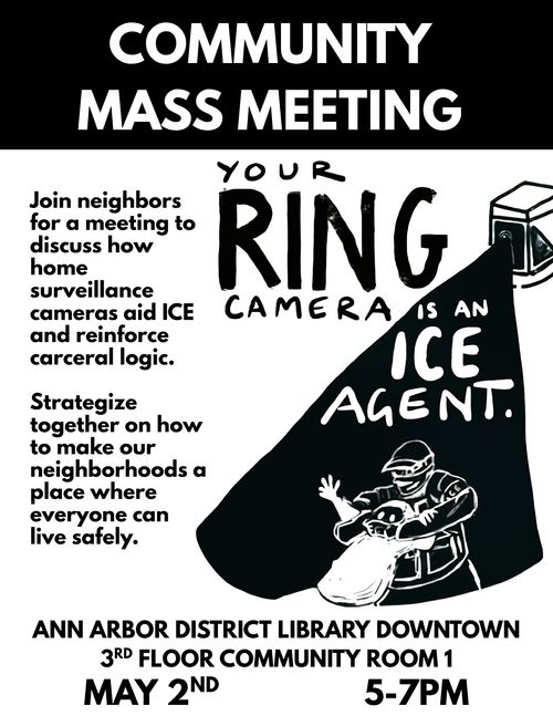 Text: Community Mass Meeting. Your Ring Camera is an ICE Agent. Join Neighbors for a meeting to discuss how home surveillance cameras aid ICE and reinforce carceral logic. Strategize on how to make our neighborhoods a place where everyone can live safely. Ann Arbor District Library Downtown 3rd Floor Community Room 1. May 2nd. 5-7 PM.

Image: A ring camera filming an ICE agent kidnapping someone.