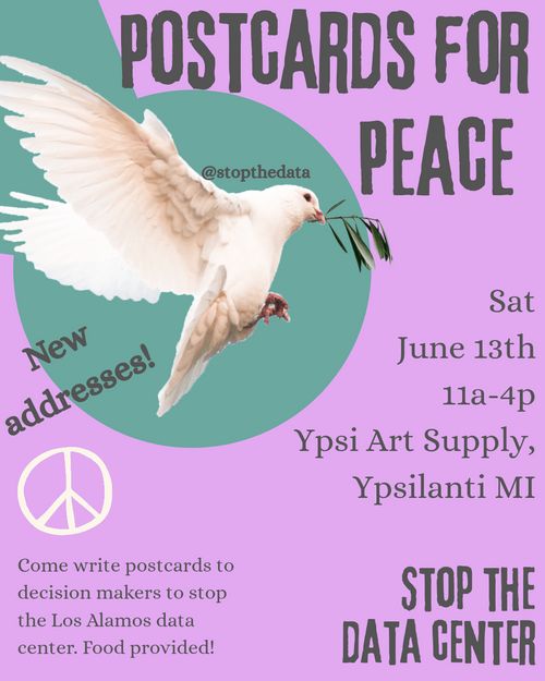 Image: Dove on a green and pink background.

Text: POSTCARDS FOR PEACE. New addresses! Sat June 13th 11a-4p Ypsi Art Supply, Ypsilanti MI. Come write postcards to decision makers to stop the Los Alamos data center. Food provided! STOP THE DATA CENTER.