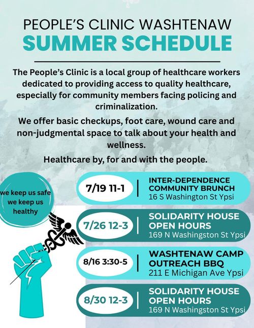 People's Clinic Washtenaw Summer Schedule
The People's Clinic is a local group of healthcare workers dedicated to providing access to quality healthcare especially for community members facing policing and criminalization. We offer basic checkups, food care, wound care and non-judgmental space to talk about your health and wellness. Healthcare by, for and with the people.
7/19 11-1 Inter-Dependence Community Brunch 16 S Washington St Ypsi
7/26 12-3 Solidarity House Open Hours 169 N Washington St Ypsi
8/16 3:30-5 Washtenaw Camp Outreach BBQ 211 E Michigan Ave Ypsi
8/30 12-3 Solidarity House Open Hours 169 S Washington St Ypsi
we keep us safe we keep us healthy